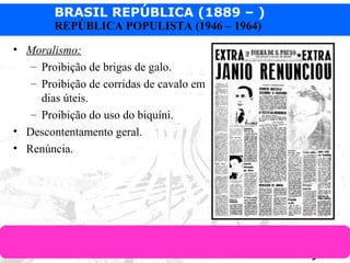 BRASIL REPÚBLICA (1889 – )
Prof. IairProf. Iairiair@pop.com.br
REPÚBLICA POPULISTA (1946 – 1964)
• Moralismo:
– Proibição de brigas de galo.
– Proibição de corridas de cavalo em
dias úteis.
– Proibição do uso do biquíni.
• Descontentamento geral.
• Renúncia.
 
