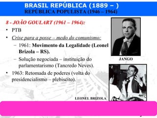 BRASIL REPÚBLICA (1889 – )
Prof. IairProf. Iairiair@pop.com.br
REPÚBLICA POPULISTA (1946 – 1964)
8 - JOÃO GOULART (1961 – 1964):
• PTB
• Crise para a posse – medo do comunismo:
– 1961: Movimento da Legalidade (Leonel
Brizola – RS).
– Solução negociada – instituição do
parlamentarismo (Tancredo Neves).
• 1963: Retomada de poderes (volta do
presidencialismo – plebiscito).
LEONEL BRIZOLA
JANGO
 