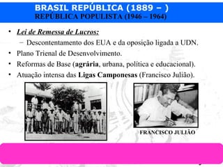 BRASIL REPÚBLICA (1889 – )
Prof. IairProf. Iairiair@pop.com.br
REPÚBLICA POPULISTA (1946 – 1964)
• Lei de Remessa de Lucros:
– Descontentamento dos EUA e da oposição ligada a UDN.
• Plano Trienal de Desenvolvimento.
• Reformas de Base (agrária, urbana, política e educacional).
• Atuação intensa das Ligas Camponesas (Francisco Julião).
FRANCISCO JULIÃO
 
