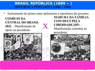BRASIL REPÚBLICA (1889 – )
Prof. IairProf. Iairiair@pop.com.br
REPÚBLICA POPULISTA (1946 – 1964)
• Acirramento de atritos entre defensores e opositores do governo:
COMÍCIO DA
CENTRAL DO BRASIL
(RJ) - Manifestação de
apoio ao presidente.
MARCHA DA FAMÍLIA
COM DEUS PELA
LIBERDADE (SP) –
Manifestação contrária ao
presidente.
X
 