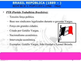 BRASIL REPÚBLICA (1889 – )
Prof. IairProf. Iairiair@pop.com.br
REPÚBLICA POPULISTA (1946 – 1964)
• PTB (Partido Trabalhista Brasileiro):
– Terceira força política.
– Base nos sindicatos legalizados durante o governo Vargas.
– Força em grandes cidades.
– Criado por Getúlio Vargas.
– Nacionalismo econômico.
– Intervenção econômica.
– Exemplos: Getúlio Vargas, João Goulart e Leonel Brizola.
 