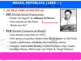 BRASIL REPÚBLICA (1889 – )
Prof. IairProf. Iairiair@pop.com.br
REPÚBLICA POPULISTA (1946 – 1964)
2 - OUTRAS FORÇAS POLÍTICAS:
• PSP (Partido Social Progressista):
– Partido “de aluguél” de Adhemar de Barros.
– Forte somente em São Paulo.
– “Rouba mas faz!”
• PCB (Partido Comunista do Brasil):
– Curta duração (cancelado em 1947).
– Forte apenas em grandes cidades como Rio de Janeiro ou São Paulo.
– Ligado a intelectuais, estudantes universitário ou artistas.
– Exemplos: Luís Carlos Prestes, Cândido Portinari, Jorge Amado,
Graciliano Ramos, Mário Lago, Caio Prado Jr., Oscar Niemeyer.
 