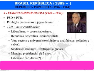 BRASIL REPÚBLICA (1889 – )
Prof. IairProf. Iairiair@pop.com.br
REPÚBLICA POPULISTA (1946 – 1964)
3 - EURICO GASPAR DUTRA (1946 – 1951):
• PSD + PTB.
• Proibição de cassinos e jogos de azar.
• 1946 – nova constituição:
– Liberalismo + conservadorismo.
– República Federativa Presidencialista.
– Voto secreto e universal (excluindo-se analfabetos, soldados e
cabos).
– Sindicatos atrelados – restrições a greves.
– Mandato presidencial de 5 anos.
– Liberdade partidária (?)
 