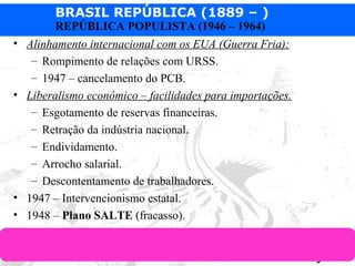 BRASIL REPÚBLICA (1889 – )
Prof. IairProf. Iairiair@pop.com.br
REPÚBLICA POPULISTA (1946 – 1964)
• Alinhamento internacional com os EUA (Guerra Fria):
– Rompimento de relações com URSS.
– 1947 – cancelamento do PCB.
• Liberalismo econômico – facilidades para importações.
– Esgotamento de reservas financeiras.
– Retração da indústria nacional.
– Endividamento.
– Arrocho salarial.
– Descontentamento de trabalhadores.
• 1947 – Intervencionismo estatal.
• 1948 – Plano SALTE (fracasso).
 