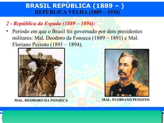BRASIL REPÚBLICA (1889 – )
Prof. IairProf. Iairiair@pop.com.br
REPÚBLICA VELHA (1889 – 1930)
2 - República da Espada (1889 – 1894):
• Período em que o Brasil foi governado por dois presidentes
militares: Mal. Deodoro da Fonseca (1889 – 1891) e Mal.
Floriano Peixoto (1891 – 1894).
MAL. DEODORO DA FONSECA MAL. FLORIANO PEIXOTO
 