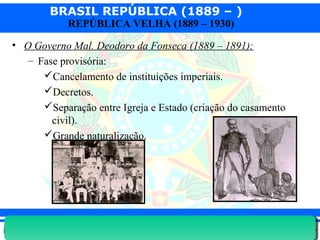 BRASIL REPÚBLICA (1889 – )
Prof. IairProf. Iairiair@pop.com.br
REPÚBLICA VELHA (1889 – 1930)
• O Governo Mal. Deodoro da Fonseca (1889 – 1891):
– Fase provisória:
Cancelamento de instituições imperiais.
Decretos.
Separação entre Igreja e Estado (criação do casamento
civil).
Grande naturalização.
 