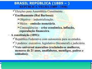 BRASIL REPÚBLICA (1889 – )
Prof. IairProf. Iairiair@pop.com.br
REPÚBLICA VELHA (1889 – 1930)
Eleições para Assembléia Constituinte.
Encilhamento (Rui Barbosa):
Objetivo – industrialização.
Meios – emissão monetária.
Conseqüências – crise econômica, inflação,
especulação financeira.
– A constituição (1891):
República Federativa com autonomia para os estados.
3 poderes: executivo, legislativo (bicameral) e judiciário.
Voto universal masculino (excluindo-se mulheres,
menores de 21 anos, analfabetos, mendigos, padres e
soldados);
 