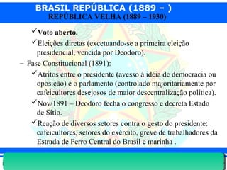 BRASIL REPÚBLICA (1889 – )
Prof. IairProf. Iairiair@pop.com.br
REPÚBLICA VELHA (1889 – 1930)
Voto aberto.
Eleições diretas (excetuando-se a primeira eleição
presidencial, vencida por Deodoro).
– Fase Constitucional (1891):
Atritos entre o presidente (avesso à idéia de democracia ou
oposição) e o parlamento (controlado majoritariamente por
cafeicultores desejosos de maior descentralização política).
Nov/1891 – Deodoro fecha o congresso e decreta Estado
de Sítio.
Reação de diversos setores contra o gesto do presidente:
cafeicultores, setores do exército, greve de trabalhadores da
Estrada de Ferro Central do Brasil e marinha .
 
