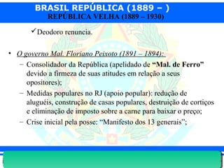 BRASIL REPÚBLICA (1889 – )
Prof. IairProf. Iairiair@pop.com.br
REPÚBLICA VELHA (1889 – 1930)
Deodoro renuncia.
• O governo Mal. Floriano Peixoto (1891 – 1894):
– Consolidador da República (apelidado de “Mal. de Ferro”
devido a firmeza de suas atitudes em relação a seus
opositores);
– Medidas populares no RJ (apoio popular): redução de
aluguéis, construção de casas populares, destruição de cortiços
e eliminação de imposto sobre a carne para baixar o preço;
– Crise inicial pela posse: “Manifesto dos 13 generais”;
 