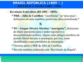 BRASIL REPÚBLICA (1889 – )
Prof. IairProf. Iairiair@pop.com.br
REPÚBLICA VELHA (1889 – 1930)
– Revolução Federalista (RS 1893 – 1895):
PRR – Júlio de Castilhos: “castilhistas” ou “pica-paus”,
defensores de uma república positivista ultra-centralizada.*
X
PF – Gaspar Silveira Martins: “maragatos”, defensores
de maior autonomia para o poder legislativo e
descentralização política. Alguns eram antigos membros do
partido liberal durante a monarquia, por isso, eram
identificados como partidários da monarquia.
Floriano apóia o PRR de Júlio de Castilhos;
Revolta também conhecida com “Revolução da Degola”.
 