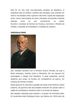 Este foi um dos mais convulsionados períodos da República. O
presidente pôs em prática a política das salvações, que consistia em
intervir nos Estados onde o governo não tinha o apoio das oligarquias
locais. Houve intervenções em todo o Nordeste, provocando violentas
disputas como as que aconteceram no Ceará.
Durante o mandato de Hermes da Fonseca, ocorreram a Revolta da
Chibata, a Questão do Contestado e a Sedição do Juazeiro.
VENCESLAU BRÁS
Seu mandato coincidiu com a Primeira Guerra Mundial, da qual o
Brasil participou, lutando contra a Alemanha. Em seu governo foi
promulgado o Código Civil Brasileiro. A gripe espanhola, terrível
epidemia que surgiu na Europa em conseqüência da guerra, fez
milhares de vítimas no Brasil.
Nesse governo foi resolvida a questão de limites entre Paraná e Santa
Catarina. Os governos dos dois Estados entraram em acordo sobre a
região do Contestado e dividiram entre si as terras em disputa.
Nas eleições realizadas para escolher o sucessor de Venceslau Brás,
foi novamente eleito Rodrigues Alves, que faleceu em 1918 antes de
 