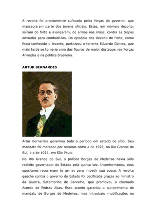 A revolta foi prontamente sufocada pelas forças do governo, que
massacraram parte dos jovens oficiais. Estes, em número dezoito,
saíram do forte e avançaram, de armas nas mãos, contra as tropas
enviadas para combatê-los. Do episódio dos Dezoito do Forte, como
ficou conhecido o levante, participou o tenente Eduardo Gomes, que
mais tarde se tornaria uma das figuras de maior destaque nas Forças
Armadas e na política brasileira.
ARTUR BERNARDES
Artur Bernardes governou todo o período em estado de sítio. Seu
mandato foi marcado por revoltas como a de 1923, no Rio Grande do
Sul, e a de 1924, em São Paulo.
No Rio Grande do Sul, o político Borges de Medeiros havia sido
reeleito governador do Estado pela quinta vez. Inconformados, seus
opositores recorreram às armas para impedir sua posse. A revolta
gaúcha contra o governo do Estado foi pacificada graças ao ministro
da Guerra, Setembrino de Carvalho, que promoveu o chamado
Acordo de Pedras Altas. Esse acordo garantiu o cumprimento do
mandato de Borges de Medeiros, mas introduziu modificações na
 