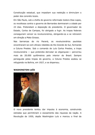 Constituição estadual, que impediam sua reeleição e diminuíam o
poder dos coronéis locais.
Em São Paulo, sob a chefia do governo reformado Isidoro Dias Lopes,
os revoltosos contra o governo de Bernardes dominaram a cidade por
23 dias. Pretendiam a deposição do presidente. O governador do
Estado, Carlos de Campos, foi obrigado a fugir. As tropas federais
conseguiram vencer os revolucionários, obrigando-os a se retirarem
em direção a Mato Grosso.
Nas barrancas do rio Paraná, os revolucionários paulistas
encontraram-se com oficiais rebeldes do Rio Grande do Sul, formando
a Coluna Prestes. Sob o comando de Luís Carlos Prestes, a tropa
revolucionária -- que pretendia derrubar as oligarquias--- percorreu
mais de 20.000 quilômetros pelo interior do Brasil. Sempre
perseguida pelas tropas do governo, a Coluna Prestes acabou se
refugiando na Bolívia, em 1927, e se dispersou.
WASHINGTON LUÍS
O novo presidente tentou dar impulso à economia, construindo
estradas que permitiriam o escoamento das riquezas da nação. A
Revolução de 1930, depôs Washington Luís e marcou o final da
 