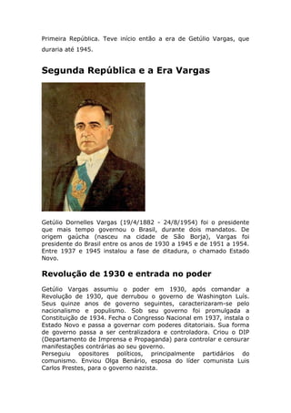 Primeira República. Teve início então a era de Getúlio Vargas, que
duraria até 1945.
Segunda República e a Era Vargas
Getúlio Dornelles Vargas (19/4/1882 - 24/8/1954) foi o presidente
que mais tempo governou o Brasil, durante dois mandatos. De
origem gaúcha (nasceu na cidade de São Borja), Vargas foi
presidente do Brasil entre os anos de 1930 a 1945 e de 1951 a 1954.
Entre 1937 e 1945 instalou a fase de ditadura, o chamado Estado
Novo.
Revolução de 1930 e entrada no poder
Getúlio Vargas assumiu o poder em 1930, após comandar a
Revolução de 1930, que derrubou o governo de Washington Luís.
Seus quinze anos de governo seguintes, caracterizaram-se pelo
nacionalismo e populismo. Sob seu governo foi promulgada a
Constituição de 1934. Fecha o Congresso Nacional em 1937, instala o
Estado Novo e passa a governar com poderes ditatoriais. Sua forma
de governo passa a ser centralizadora e controladora. Criou o DIP
(Departamento de Imprensa e Propaganda) para controlar e censurar
manifestações contrárias ao seu governo.
Perseguiu opositores políticos, principalmente partidários do
comunismo. Enviou Olga Benário, esposa do líder comunista Luis
Carlos Prestes, para o governo nazista.
 