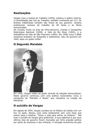 Realizações
Vargas criou a Justiça do Trabalho (1939), instituiu o salário mínimo,
a Consolidação das Leis do Trabalho, também conhecida por CLT. Os
direitos trabalhistas também são frutos de seu governo: carteira
profissional, semana de trabalho de 48 horas e as férias
remuneradas.
GV investiu muito na área de infra-estrutura, criando a Companhia
Siderúrgica Nacional (1940), a Vale do Rio Doce (1942), e a
Hidrelétrica do Vale do São Francisco (1945). Em 1938, criou o IBGE
(Instituto brasileiro de Geografia e estatística). Saiu do governo em
1945, após um golpe militar.
O Segundo Mandato
Em 1950, Vargas voltou ao poder através de eleições democráticas.
Neste governo continuou com uma política nacionalista. Criou a
campanha do "Petróleo é Nosso" que resultaria na criação da
Petrobrás.
O suicídio de Vargas
Em agosto de 1954, Vargas suicidou-se no Palácio do Catete com um
tiro no peito. Deixou uma carta testamento com uma frase que
entrou para a história: "Deixo a vida para entrar na História." Até
hoje o suicídio de Vargas gera polêmicas. O que sabemos é que seus
últimos dias de governo foram marcados por forte pressão política
por parte da imprensa e dos militares. A situação econômica do país
 