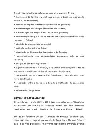 As principais medidas estabelecidas por esse governo foram:
* banimento da família imperial, que deixou o Brasil na madrugada
do dia 17 de novembro;
* escolha do regime federativo republicano de governo;
* transformação das antigas províncias em Estados;
* subordinação das Forças Armadas ao novo governo;
* determinação de que o Rio de Janeiro seria provisoriamente a sede
do governo federal;
* abolição da vitaliciedade senatorial;
* extinção do Conselho de Estado;
* dissolução da Câmara dos Deputados e do Senado;
* reconhecimento dos compromissos assumidos pelo governo
imperial;
* criação da bandeira republicana;
* a grande naturalização, ou seja, a cidadania brasileira para todos os
estrangeiros residentes no Brasil, que assim desejassem;
* convocação de uma Assembléia Constituinte, para elaborar uma
nova Constituição;
* separação entre a Igreja e o Estado e instituição do casamento
civil;
* reforma do Código Penal.
GOVERNOS REPUBLICANOS
O período que vai de 1889 a 1894 ficou conhecido como "República
da Espada" em virtude da condição militar dos dois primeiros
presidentes do Brasil: Deodoro da Fonseca e Floriano Peixoto.
Em 25 de fevereiro de 1891, Deodoro da Fonseca foi eleito pelo
congresso para o cargo de presidente da República e Floriano Peixoto
para o de vice-presidente. O governo republicano enfrentou pronto
 