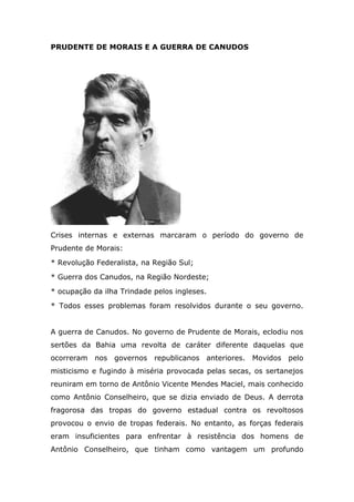 PRUDENTE DE MORAIS E A GUERRA DE CANUDOS
Crises internas e externas marcaram o período do governo de
Prudente de Morais:
* Revolução Federalista, na Região Sul;
* Guerra dos Canudos, na Região Nordeste;
* ocupação da ilha Trindade pelos ingleses.
* Todos esses problemas foram resolvidos durante o seu governo.
A guerra de Canudos. No governo de Prudente de Morais, eclodiu nos
sertões da Bahia uma revolta de caráter diferente daquelas que
ocorreram nos governos republicanos anteriores. Movidos pelo
misticismo e fugindo à miséria provocada pelas secas, os sertanejos
reuniram em torno de Antônio Vicente Mendes Maciel, mais conhecido
como Antônio Conselheiro, que se dizia enviado de Deus. A derrota
fragorosa das tropas do governo estadual contra os revoltosos
provocou o envio de tropas federais. No entanto, as forças federais
eram insuficientes para enfrentar à resistência dos homens de
Antônio Conselheiro, que tinham como vantagem um profundo
 