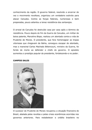 conhecimento da região. O governo federal, resolvido a encerrar de
vez o movimento revoltoso, organizou um verdadeiro exército para
atacar Canudos. Contra as forças federais, numerosas e bem
preparadas, pouco adiantou a tenaz resistência dos sertanejos.
O arraial de Canudos foi destruído casa por casa após o término da
resistência. Pouco depois do fim da Guerra de Canudos, um militar de
baixa patente, Marcelino Bispo, realizou um atentado contra a vida de
Prudente de Morais. O presidente, que fora homenagear as tropas
vitoriosas que chegavam da Bahia, conseguiu escapar do atentado,
mas o marechal Carlos Machado Bittencourt, ministro da Guerra, foi
ferido de morte ao defender o chefe do governo. O episódio
aumentou o prestígio popular do presidente, fortalecendo-o no poder.
CAMPOS SALES
O sucessor de Prudente de Morais recuperou a situação financeira do
Brasil, abalada pelas revoltas e pelas crises econômicas ocorridas nos
governos anteriores. Para restabelecer o crédito brasileiro no
 