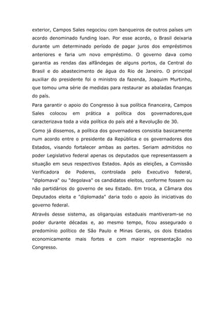 exterior, Campos Sales negociou com banqueiros de outros países um
acordo denominado funding loan. Por esse acordo, o Brasil deixaria
durante um determinado período de pagar juros dos empréstimos
anteriores e faria um novo empréstimo. O governo dava como
garantia as rendas das alfândegas de alguns portos, da Central do
Brasil e do abastecimento de água do Rio de Janeiro. O principal
auxiliar do presidente foi o ministro da fazenda, Joaquim Murtinho,
que tomou uma série de medidas para restaurar as abaladas finanças
do país.
Para garantir o apoio do Congresso à sua política financeira, Campos
Sales colocou em prática a política dos governadores,que
caracterizava toda a vida política do país até a Revolução de 30.
Como já dissemos, a política dos governadores consistia basicamente
num acordo entre o presidente da República e os governadores dos
Estados, visando fortalecer ambas as partes. Seriam admitidos no
poder Legislativo federal apenas os deputados que representassem a
situação em seus respectivos Estados. Após as eleições, a Comissão
Verificadora de Poderes, controlada pelo Executivo federal,
"diplomava" ou "degolava" os candidatos eleitos, conforme fossem ou
não partidários do governo de seu Estado. Em troca, a Câmara dos
Deputados eleita e "diplomada" daria todo o apoio às iniciativas do
governo federal.
Através desse sistema, as oligarquias estaduais mantiveram-se no
poder durante décadas e, ao mesmo tempo, ficou assegurado o
predomínio político de São Paulo e Minas Gerais, os dois Estados
economicamente mais fortes e com maior representação no
Congresso.
 