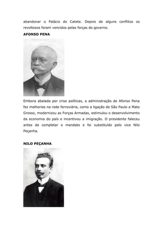 abandonar o Palácio do Catete. Depois de alguns conflitos os
revoltosos foram vencidos pelas forças do governo.
AFONSO PENA
Embora abalada por crise políticas, a administração de Afonso Pena
fez melhorias na rede ferroviária, como a ligação de São Paulo a Mato
Grosso, modernizou as Forças Armadas, estimulou o desenvolvimento
da economia do país e incentivou a imigração. O presidente faleceu
antes de completar o mandato e foi substituído pelo vice Nilo
Peçanha.
NILO PEÇANHA
 