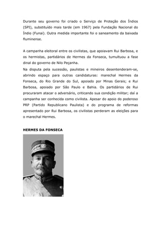 Durante seu governo foi criado o Serviço de Proteção dos Índios
(SPI), substituído mais tarde (em 1967) pela Fundação Nacional do
Índio (Funai). Outra medida importante foi o saneamento da baixada
fluminense.
A campanha eleitoral entre os civilistas, que apoiavam Rui Barbosa, e
os hermistas, partidários de Hermes da Fonseca, tumultuou a fase
dinal do governo de Nilo Peçanha.
Na disputa pela sucessão, paulistas e mineiros desentenderam-se,
abrindo espaço para outras candidaturas: marechal Hermes da
Fonseca, do Rio Grande do Sul, apoiado por Minas Gerais; e Rui
Barbosa, apoiado por São Paulo e Bahia. Os partidários de Rui
procuraram atacar o adversário, criticando sua condição militar; daí a
campanha ser conhecida como civilista. Apesar do apoio do poderoso
PRP (Partido Republicano Paulista) e do programa de reformas
apresentado por Rui Barbosa, os civilistas perderam as eleições para
o marechal Hermes.
HERMES DA FONSECA
 