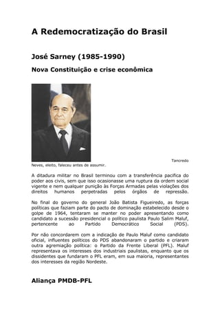 A Redemocratização do Brasil


José Sarney (1985-1990)
Nova Constituição e crise econômica




                                                                Tancredo
Neves, eleito, faleceu antes de assumir.

A ditadura militar no Brasil terminou com a transferência pacifica do
poder aos civis, sem que isso ocasionasse uma ruptura da ordem social
vigente e nem qualquer punição às Forças Armadas pelas violações dos
direitos  humanos     perpetradas    pelos  órgãos    de   repressão.

No final do governo do general João Batista Figueiredo, as forças
políticas que faziam parte do pacto de dominação estabelecido desde o
golpe de 1964, tentaram se manter no poder apresentando como
candidato a sucessão presidencial o político paulista Paulo Salim Maluf,
pertencente       ao     Partido    Democrático        Social    (PDS).

Por não concordarem com a indicação de Paulo Maluf como candidato
oficial, influentes políticos do PDS abandonaram o partido e criaram
outra agremiação política: o Partido da Frente Liberal (PFL). Maluf
representava os interesses dos industriais paulistas, enquanto que os
dissidentes que fundaram o PFL eram, em sua maioria, representantes
dos interesses da região Nordeste.



Aliança PMDB-PFL
 