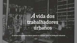 A vida dos
trabalhadores
urbanos
O número de operários fabris crescia no mesmo ritmo da produção industrial.
 