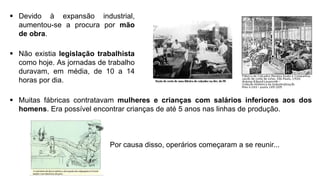  Devido à expansão industrial,
aumentou-se a procura por mão
de obra.
 Não existia legislação trabalhista
como hoje. As jornadas de trabalho
duravam, em média, de 10 a 14
horas por dia.
 Muitas fábricas contratavam mulheres e crianças com salários inferiores aos dos
homens. Era possível encontrar crianças de até 5 anos nas linhas de produção.
Por causa disso, operários começaram a se reunir...
 