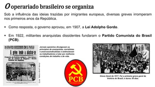 O operariado brasileiro se organiza
Sob a influência das ideias trazidas por imigrantes europeus, diversas greves irromperam
nos primeiros anos da República.
 Como resposta, o governo aprovou, em 1907, a Lei Adolpho Gordo.
 Em 1922, militantes anarquistas dissidentes fundaram o Partido Comunista do Brasil
(PCB).
Greve Geral de 1917. Foi a primeira greve geral da
história do Brasil, e durou 30 dias.
Jornais operários divulgavam os
princípios de anarquistas, socialistas
e anarcossindicalistas e estimulavam
os trabalhadores a lutar por melhores
condições de trabalho e de vida.
(Fonte:
jornal
A
Noite,
1917)
 