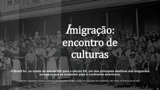 Imigração:
encontro de
culturas
O Brasil foi, na virada do século XIX para o século XX, um dos principais destinos dos imigrantes
europeus que se mudavam para o continente americano.
Na foto, imigrantes europeus posando para fotografia no pátio central da Hospedaria dos Imigrantes, São Paulo, no final do século XIX.
 