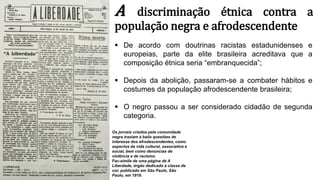 A discriminação étnica contra a
população negra e afrodescendente
 De acordo com doutrinas racistas estadunidenses e
europeias, parte da elite brasileira acreditava que a
composição étnica seria “embranquecida”;
 Depois da abolição, passaram-se a combater hábitos e
costumes da população afrodescendente brasileira;
 O negro passou a ser considerado cidadão de segunda
categoria.
Os jornais criados pela comunidade
negra traziam à baila questões de
interesse dos afrodescendentes, como
aspectos da vida cultural, associativa e
social, bem como denúncias de
violência e de racismo.
Fac-símile de uma página de A
Liberdade, órgão dedicado à classe de
cor, publicado em São Paulo, São
Paulo, em 1919.
 
