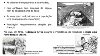  As cidades eram pequenas e acanhadas;
 Não contavam com sistemas de esgoto
nem de abastecimento de água;
 As ruas eram malcheirosas e a população
vivia principalmente em cortiços;
 População frequentemente atingida por
doenças.
Até que, em 1902, Rodrigues Alves assume a Presidência da República e inicia uma
remodelação urbana.
Charge representando o Bota-
Abaixo, ação realizada pelo prefeito
do Rio de Janeiro Francisco Pereira
Passos que tinha o objetivo de
derrubar pequenas casas e cortiços
da região central da cidade.
A reforma urbana do Rio de
Janeiro, no século XX.
 