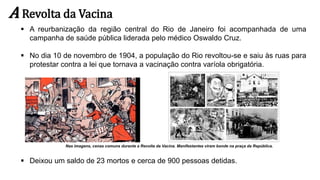 A Revolta da Vacina
 A reurbanização da região central do Rio de Janeiro foi acompanhada de uma
campanha de saúde pública liderada pelo médico Oswaldo Cruz.
 No dia 10 de novembro de 1904, a população do Rio revoltou-se e saiu às ruas para
protestar contra a lei que tornava a vacinação contra varíola obrigatória.
 Deixou um saldo de 23 mortos e cerca de 900 pessoas detidas.
Nas imagens, cenas comuns durante a Revolta da Vacina. Manifestantes viram bonde na praça da República.
 