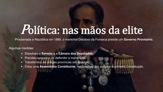 Política: nas mãos da elite
Proclamada a República em 1889, o marechal Deodoro da Fonseca preside um Governo Provisório.
Algumas medidas:
 Dissolveu o Senado e a Câmara dos Deputados;
 Prendeu suspeitos de defender a monarquia;
 Transformou as antigas províncias em estados;
 Criou uma Assembleia Constituinte, responsável por elaborar a primeira Constituição.
 