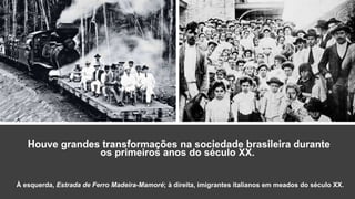 Houve grandes transformações na sociedade brasileira durante
os primeiros anos do século XX.
À esquerda, Estrada de Ferro Madeira-Mamoré; à direita, imigrantes italianos em meados do século XX.
 