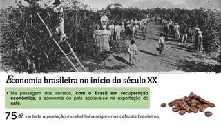 Economia brasileira no início do século XX
• Na passagem dos séculos, com o Brasil em recuperação
econômica, a economia do país apoiava-se na exportação do
café.
de toda a produção mundial tinha origem nos cafezais brasileiros.
 