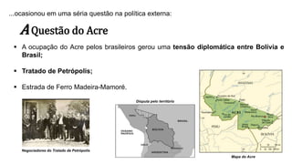 ...ocasionou em uma séria questão na política externa:
AQuestão do Acre
 A ocupação do Acre pelos brasileiros gerou uma tensão diplomática entre Bolívia e
Brasil;
 Tratado de Petrópolis;
 Estrada de Ferro Madeira-Mamoré.
Disputa pelo território
Mapa do Acre
Negociadores do Tratado de Petrópolis
 