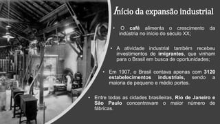 Início da expansão industrial
• O café alimenta o crescimento da
indústria no início do século XX;
• A atividade industrial também recebeu
investimentos de imigrantes, que vinham
para o Brasil em busca de oportunidades;
• Em 1907, o Brasil contava apenas com 3120
estabelecimentos industriais, sendo a
maioria de pequeno e médio portes.
• Entre todas as cidades brasileiras, Rio de Janeiro e
São Paulo concentravam o maior número de
fábricas.
 