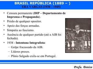 BRASIL REPÚBLICA (1889 – )
Profa. DeniseProfa. Denise
ERA VARGAS (1930 – 1945)
• Censura permanente (DIP – Departamento de
Imprensa e Propaganda).
• Prisão de qualquer opositor.
• Apoio das forças armadas.
• Simpatia ao fascismo.
• Ausência de qualquer partido (até a AIB foi
fechada).
• 1938 - Intentona Integralista:
– Golpe fracassado da AIB.
– Líderes presos.
– Plínio Salgado exila-se em Portugal.
 