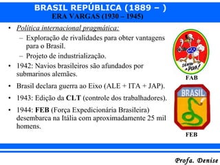 BRASIL REPÚBLICA (1889 – )
Profa. DeniseProfa. Denise
ERA VARGAS (1930 – 1945)
• Política internacional pragmática:
– Exploração de rivalidades para obter vantagens
para o Brasil.
– Projeto de industrialização.
• 1942: Navios brasileiros são afundados por
submarinos alemães.
• Brasil declara guerra ao Eixo (ALE + ITA + JAP).
• 1943: Edição da CLT (controle dos trabalhadores).
• 1944: FEB (Força Expedicionária Brasileira)
desembarca na Itália com aproximadamente 25 mil
homens.
FAB
FEB
 
