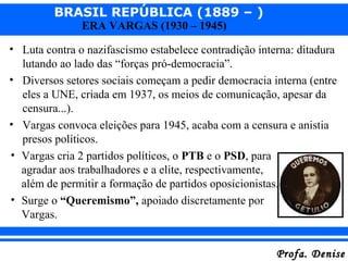 BRASIL REPÚBLICA (1889 – )
Profa. DeniseProfa. Denise
ERA VARGAS (1930 – 1945)
• Luta contra o nazifascismo estabelece contradição interna: ditadura
lutando ao lado das “forças pró-democracia”.
• Diversos setores sociais começam a pedir democracia interna (entre
eles a UNE, criada em 1937, os meios de comunicação, apesar da
censura...).
• Vargas convoca eleições para 1945, acaba com a censura e anistia
presos políticos.
• Vargas cria 2 partidos políticos, o PTB e o PSD, para
agradar aos trabalhadores e a elite, respectivamente,
além de permitir a formação de partidos oposicionistas.
• Surge o “Queremismo”, apoiado discretamente por
Vargas.
 