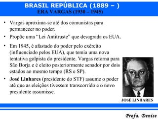 BRASIL REPÚBLICA (1889 – )
Profa. DeniseProfa. Denise
ERA VARGAS (1930 – 1945)
• Vargas aproxima-se até dos comunistas para
permanecer no poder.
• Propõe uma “Lei Antitruste” que desagrada os EUA.
• Em 1945, é afastado do poder pelo exército
(influenciado pelos EUA), que temia uma nova
tentativa golpista do presidente. Vargas retorna para
São Borja e é eleito posteriormente senador por dois
estados ao mesmo tempo (RS e SP).
• José Linhares (presidente do STF) assume o poder
até que as eleições tivessem transcorrido e o novo
presidente assumisse.
JOSÉ LINHARES
 