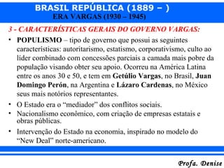 BRASIL REPÚBLICA (1889 – )
Profa. DeniseProfa. Denise
ERA VARGAS (1930 – 1945)
3 - CARACTERÍSTICAS GERAIS DO GOVERNO VARGAS:
• POPULISMO – tipo de governo que possui as seguintes
características: autoritarismo, estatismo, corporativismo, culto ao
líder combinado com concessões parciais a camada mais pobre da
população visando obter seu apoio. Ocorreu na América Latina
entre os anos 30 e 50, e tem em Getúlio Vargas, no Brasil, Juan
Domingo Perón, na Argentina e Lázaro Cardenas, no México
seus mais notórios representantes.
• O Estado era o “mediador” dos conflitos sociais.
• Nacionalismo econômico, com criação de empresas estatais e
obras públicas.
• Intervenção do Estado na economia, inspirado no modelo do
“New Deal” norte-americano.
 