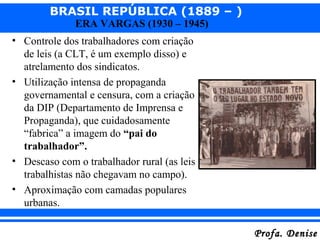 BRASIL REPÚBLICA (1889 – )
Profa. DeniseProfa. Denise
ERA VARGAS (1930 – 1945)
• Controle dos trabalhadores com criação
de leis (a CLT, é um exemplo disso) e
atrelamento dos sindicatos.
• Utilização intensa de propaganda
governamental e censura, com a criação
da DIP (Departamento de Imprensa e
Propaganda), que cuidadosamente
“fabrica” a imagem do “pai do
trabalhador”.
• Descaso com o trabalhador rural (as leis
trabalhistas não chegavam no campo).
• Aproximação com camadas populares
urbanas.
 