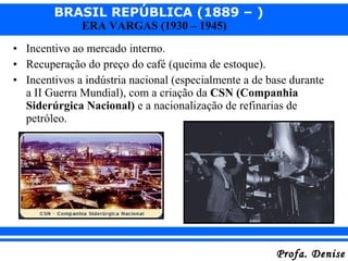 BRASIL REPÚBLICA (1889 – )
Profa. DeniseProfa. Denise
ERA VARGAS (1930 – 1945)
• Incentivo ao mercado interno.
• Recuperação do preço do café (queima de estoque).
• Incentivos a indústria nacional (especialmente a de base durante
a II Guerra Mundial), com a criação da CSN (Companhia
Siderúrgica Nacional) e a nacionalização de refinarias de
petróleo.
 