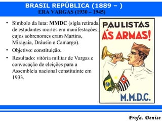 BRASIL REPÚBLICA (1889 – )
Profa. DeniseProfa. Denise
ERA VARGAS (1930 – 1945)
• Símbolo da luta: MMDC (sigla retirada
de estudantes mortos em manifestações,
cujos sobrenomes eram Martins,
Miragaia, Dráusio e Camargo).
• Objetivo: constituição.
• Resultado: vitória militar de Vargas e
convocação de eleições para a
Assembleia nacional constituinte em
1933.
 