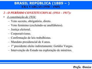 BRASIL REPÚBLICA (1889 – )
Profa. DeniseProfa. Denise
ERA VARGAS (1930 – 1945)
2 - O PERÍODO CONSTITUCIONAL (1934 – 1937):
• A constituição de 1934:
– Voto secreto, obrigatório, direto.
– Voto feminino (excluindo-se analfabetos).
– Justiça eleitoral.
– Corporativismo.
– Confirmação de leis trabalhistas.
– Mandato presidencial de 4 anos.
– 1º presidente eleito indiretamente: Getúlio Vargas.
– Intervenção do Estado na exploração de minérios.
 