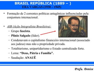 BRASIL REPÚBLICA (1889 – )
Profa. DeniseProfa. Denise
ERA VARGAS (1930 – 1945)
• Formação de 2 correntes políticas antagônicas influenciadas pela
conjuntura internacional.
• AIB (Ação Integralista Brasileira):
– Grupo fascista.
– Plínio Salgado (líder).
– Condenavam o capitalismo financeiro internacional (associado
aos judeus) mas não a propriedade privada.
– Totalitarismo, unipartidarismo e Estado centralizado forte.
– Lema: “Deus, Pátria e Família”.
– Saudação: ANAUÊ
 