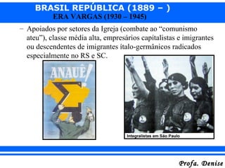 BRASIL REPÚBLICA (1889 – )
Profa. DeniseProfa. Denise
ERA VARGAS (1930 – 1945)
– Apoiados por setores da Igreja (combate ao “comunismo
ateu”), classe média alta, empresários capitalistas e imigrantes
ou descendentes de imigrantes ítalo-germânicos radicados
especialmente no RS e SC.
 