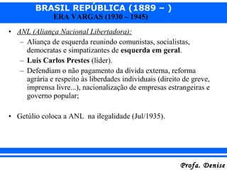 BRASIL REPÚBLICA (1889 – )
Profa. DeniseProfa. Denise
ERA VARGAS (1930 – 1945)
• ANL (Aliança Nacional Libertadora):
– Aliança de esquerda reunindo comunistas, socialistas,
democratas e simpatizantes de esquerda em geral.
– Luís Carlos Prestes (líder).
– Defendiam o não pagamento da dívida externa, reforma
agrária e respeito às liberdades individuais (direito de greve,
imprensa livre...), nacionalização de empresas estrangeiras e
governo popular;
• Getúlio coloca a ANL na ilegalidade (Jul/1935).
 